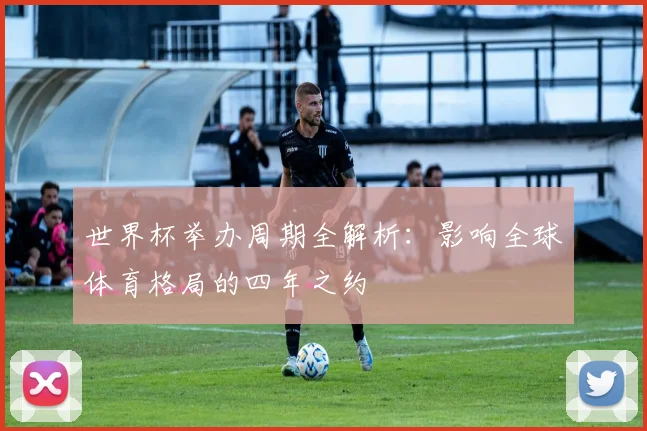 世界杯举办周期全解析：影响全球体育格局的四年之约