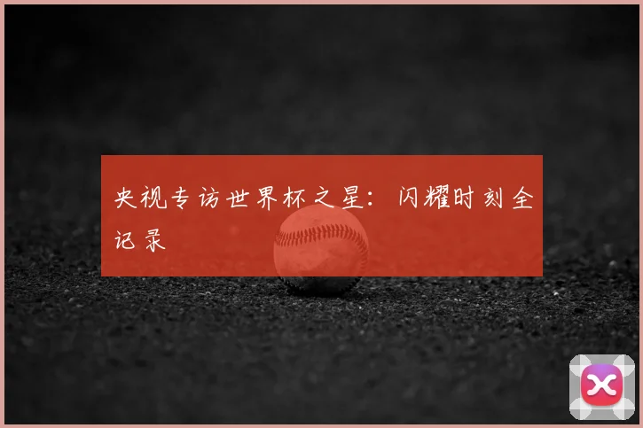 央视专访世界杯之星:闪耀时刻全记录
