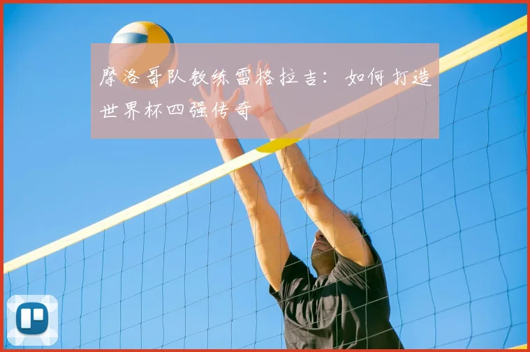 摩洛哥队教练雷格拉吉:如何打造世界杯四强传奇