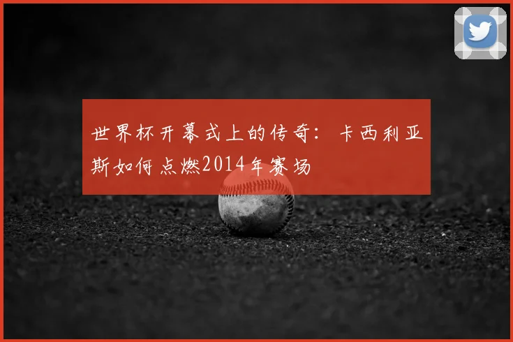 世界杯开幕式上的传奇：卡西利亚斯如何点燃2014年赛场