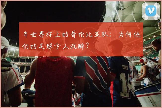 年世界杯上的哥伦比亚队:为何他们的足球令人沉醉?
