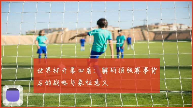 世界杯开幕回看：解码顶级赛事背后的战略与象征意义