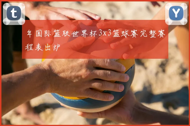 年国际篮联世界杯3x3篮球赛完整赛程表出炉