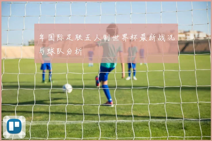 年国际足联五人制世界杯最新战况与球队分析