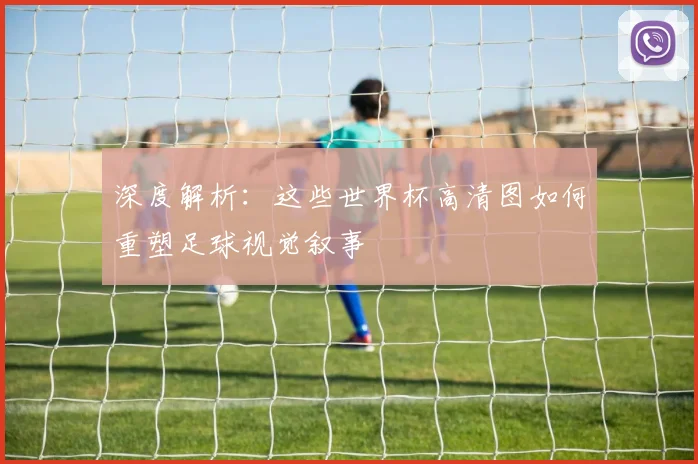 深度解析:这些世界杯高清图如何重塑足球视觉叙事