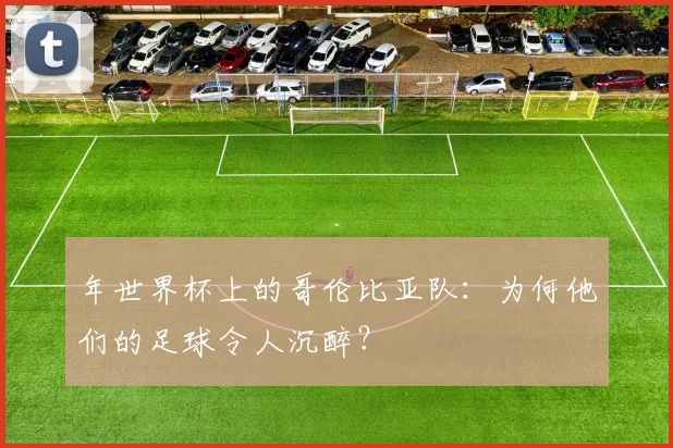 年世界杯上的哥伦比亚队:为何他们的足球令人沉醉?