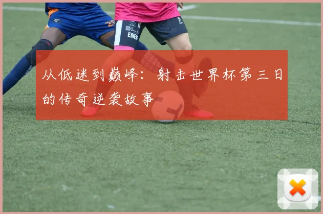 从低迷到巅峰：射击世界杯第三日的传奇逆袭故事
