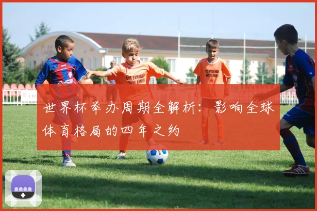 世界杯举办周期全解析：影响全球体育格局的四年之约