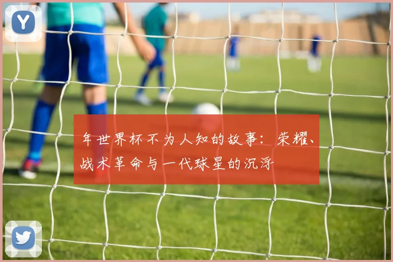 年世界杯不为人知的故事:荣耀、战术革命与一代球星的沉浮