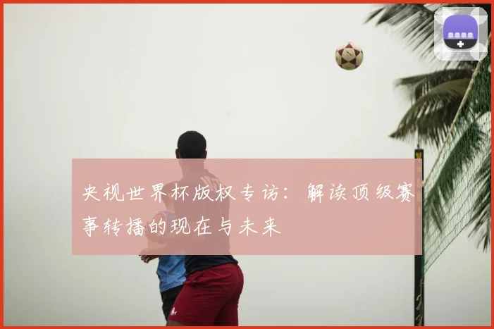 央视世界杯版权专访:解读顶级赛事转播的现在与未来