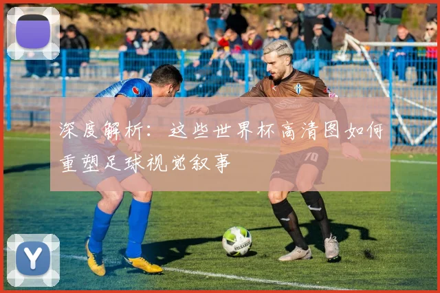 深度解析:这些世界杯高清图如何重塑足球视觉叙事